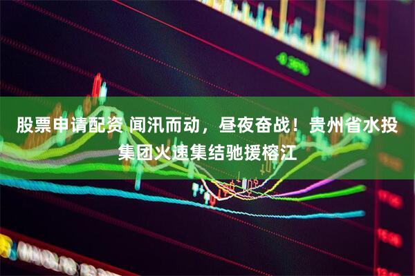 股票申请配资 闻汛而动，昼夜奋战！贵州省水投集团火速集结驰援榕江