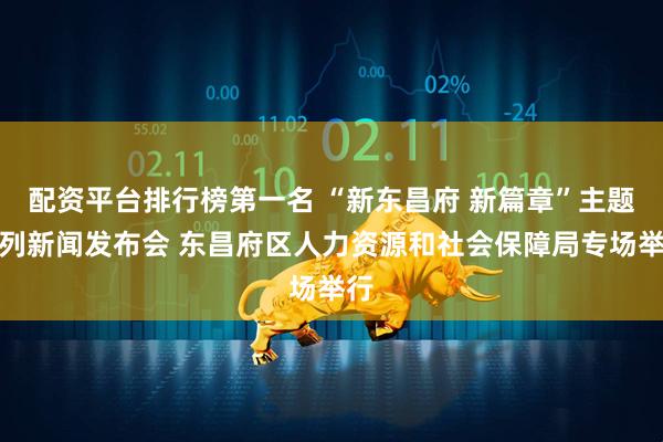 配资平台排行榜第一名 “新东昌府 新篇章”主题系列新闻发布会 东昌府区人力资源和社会保障局专场举行