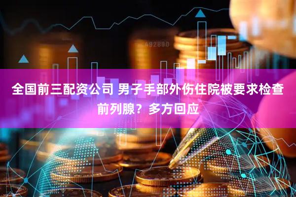 全国前三配资公司 男子手部外伤住院被要求检查前列腺？多方回应