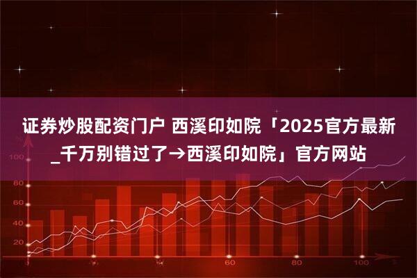 证券炒股配资门户 西溪印如院「2025官方最新_千万别错过了→西溪印如院」官方网站