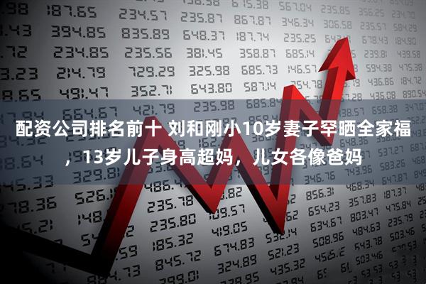 配资公司排名前十 刘和刚小10岁妻子罕晒全家福，13岁儿子身高超妈，儿女各像爸妈
