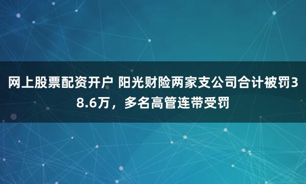 网上股票配资开户 阳光财险两家支公司合计被罚38.6万，多名高管连带受罚