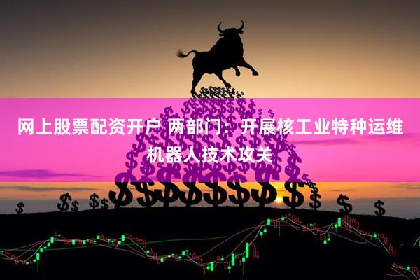 网上股票配资开户 两部门：开展核工业特种运维机器人技术攻关