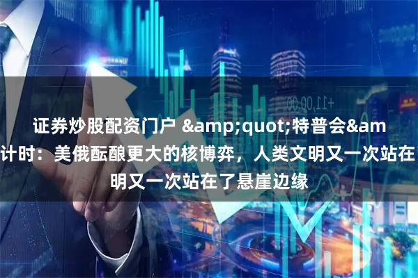 证券炒股配资门户 &quot;特普会&quot;倒计时：美俄酝酿更大的核博弈，人类文明又一次站在了悬崖边缘