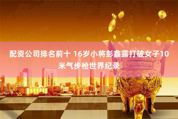 配资公司排名前十 16岁小将彭鑫露打破女子10米气步枪世界纪录
