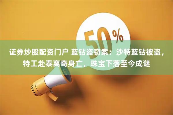 证券炒股配资门户 蓝钻盗窃案：沙特蓝钻被盗，特工赴泰离奇身亡，珠宝下落至今成谜