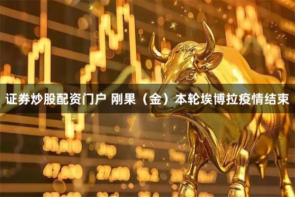 证券炒股配资门户 刚果（金）本轮埃博拉疫情结束